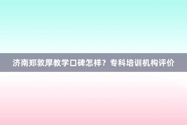 济南郑敦厚教学口碑怎样？专科培训机构评价