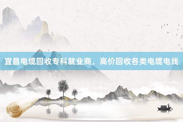 宜昌电缆回收专科就业商，高价回收各类电缆电线