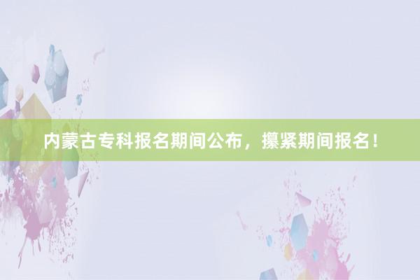 内蒙古专科报名期间公布，攥紧期间报名！